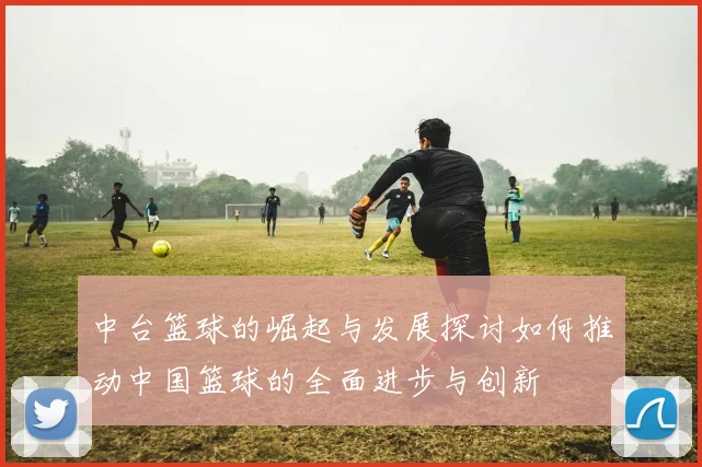 中台篮球的崛起与发展探讨如何推动中国篮球的全面进步与创新