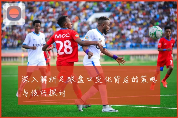 深入解析足球盘口变化背后的策略与技巧探讨