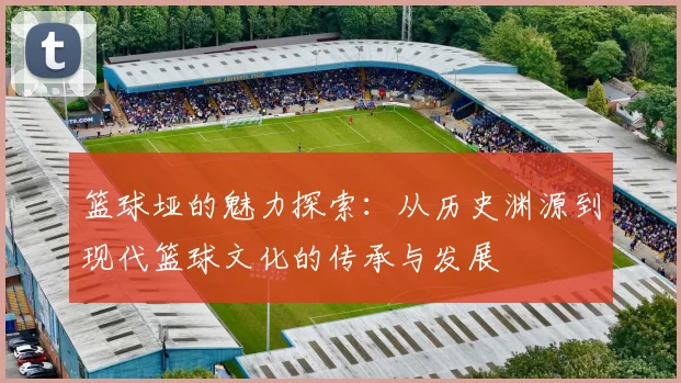 篮球垭的魅力探索：从历史渊源到现代篮球文化的传承与发展