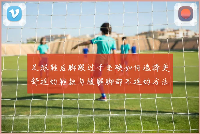 足球鞋后脚跟过于坚硬如何选择更舒适的鞋款与缓解脚部不适的方法