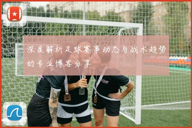 深度解析足球赛事动态与战术趋势的专业博客分享
