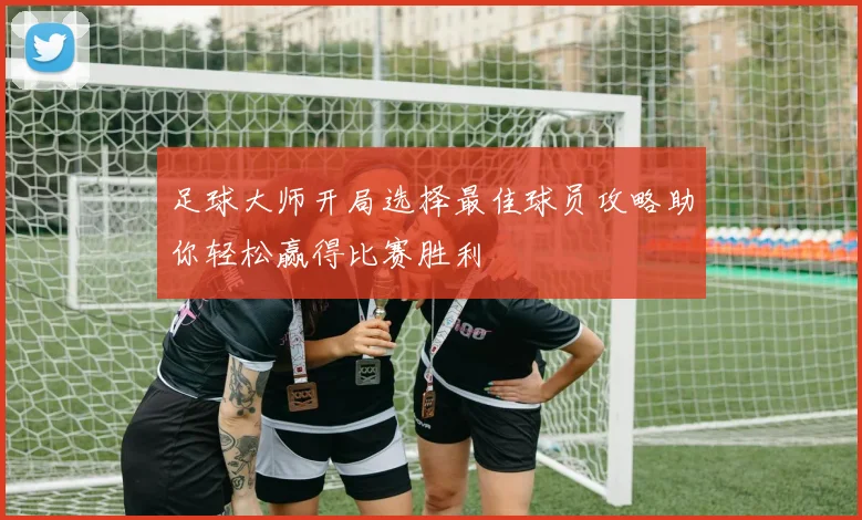 足球大师开局选择最佳球员攻略助你轻松赢得比赛胜利
