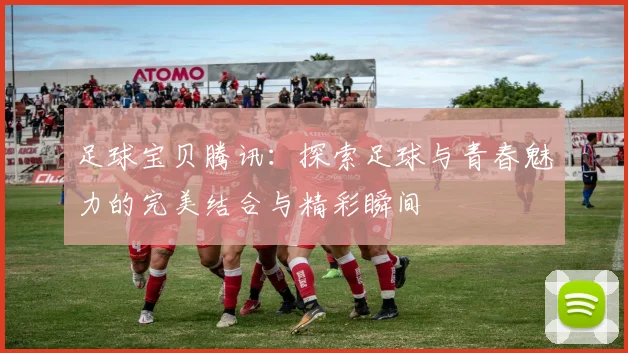 足球宝贝腾讯：探索足球与青春魅力的完美结合与精彩瞬间